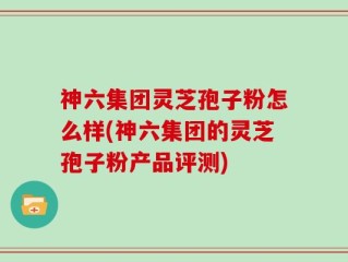神六集团灵芝孢子粉怎么样(神六集团的灵芝孢子粉产品评测)
