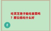 吃灵芝孢子能吃韭菜吗？原位癌吃什么好