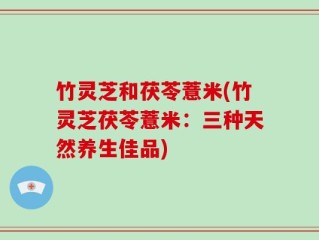 竹灵芝和茯苓薏米(竹灵芝茯苓薏米：三种天然养生佳品)