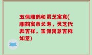 玉佩雕鹤和灵芝寓意(雕鹤寓意长寿，灵芝代表吉祥，玉佩寓意吉祥如意)