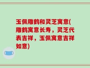 玉佩雕鹤和灵芝寓意(雕鹤寓意长寿，灵芝代表吉祥，玉佩寓意吉祥如意)