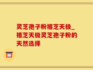 灵芝孢子粉禧芝天极_禧芝天极灵芝孢子粉的天然选择