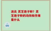 消炎 灵芝孢子粉？灵芝孢子粉的功效和作用是什么