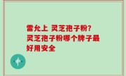 雷允上 灵芝孢子粉？灵芝孢子粉哪个牌子最好用安全