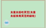 太皇太后吃灵芝(太皇太后食用灵芝的益处)