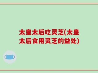太皇太后吃灵芝(太皇太后食用灵芝的益处)
