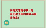 头孢灵芝孢子粉 (孢灵芝孢子粉的功效与用法分享)