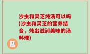 沙虫和灵芝炖汤可以吗(沙虫和灵芝的营养结合，炖出滋润美味的汤料理)