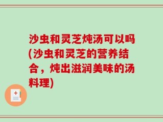 沙虫和灵芝炖汤可以吗(沙虫和灵芝的营养结合，炖出滋润美味的汤料理)
