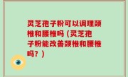 灵芝孢子粉可以调理颈椎和腰椎吗 (灵芝孢子粉能改善颈椎和腰椎吗？)