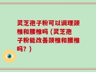 灵芝孢子粉可以调理颈椎和腰椎吗 (灵芝孢子粉能改善颈椎和腰椎吗？)