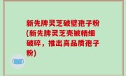 新先牌灵芝破壁孢子粉(新先牌灵芝壳被精细破碎，推出高品质孢子粉)