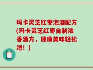 玛卡灵芝红枣泡酒配方(玛卡灵芝红枣自制浓香酒方，健康美味轻松泡！)
