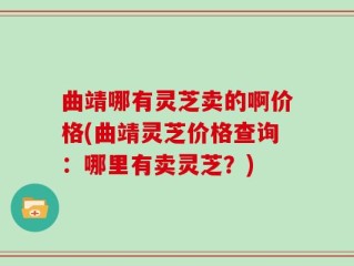 曲靖哪有灵芝卖的啊价格(曲靖灵芝价格查询：哪里有卖灵芝？)
