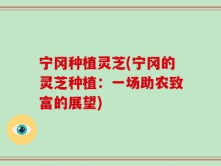 宁冈种植灵芝(宁冈的灵芝种植：一场助农致富的展望)