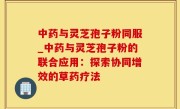 中药与灵芝孢子粉同服_中药与灵芝孢子粉的联合应用：探索协同增效的草药疗法