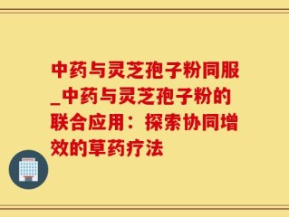 中药与灵芝孢子粉同服_中药与灵芝孢子粉的联合应用：探索协同增效的草药疗法