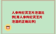 人参枸杞灵芝片泡酒比例(用人参枸杞灵芝片泡酒的正确比例)