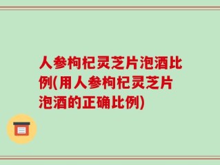 人参枸杞灵芝片泡酒比例(用人参枸杞灵芝片泡酒的正确比例)