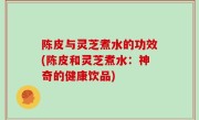 陈皮与灵芝煮水的功效(陈皮和灵芝煮水：神奇的健康饮品)