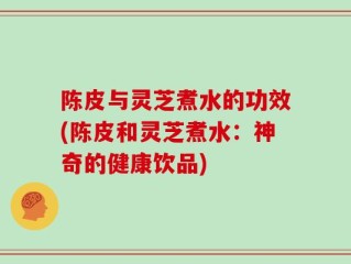 陈皮与灵芝煮水的功效(陈皮和灵芝煮水：神奇的健康饮品)