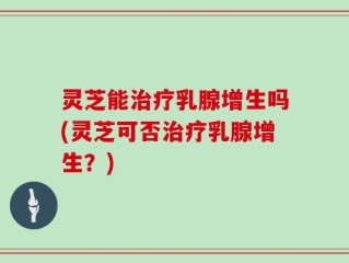 灵芝能治疗乳腺增生吗(灵芝可否治疗乳腺增生？)