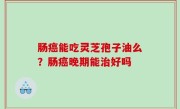 肠癌能吃灵芝孢子油么？肠癌晚期能治好吗