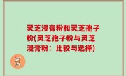 灵芝浸膏粉和灵芝孢子粉(灵芝孢子粉与灵芝浸膏粉：比较与选择)