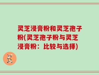 灵芝浸膏粉和灵芝孢子粉(灵芝孢子粉与灵芝浸膏粉：比较与选择)