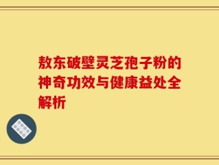 敖东破壁灵芝孢子粉的神奇功效与健康益处全解析