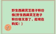 野生西藏灵芝孢子粉价格(野生西藏灵芝孢子粉价格又涨了，趁现在购买！)