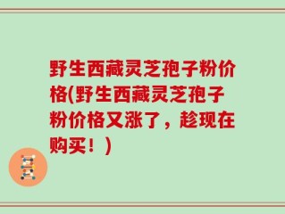 野生西藏灵芝孢子粉价格(野生西藏灵芝孢子粉价格又涨了，趁现在购买！)