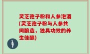 灵芝孢子粉和人参泡酒(灵芝孢子粉与人参共同酿造，独具功效的养生佳酿)