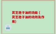 灵芝孢子油的功能 (灵芝孢子油的功效及作用)