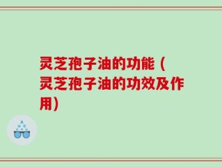灵芝孢子油的功能 (灵芝孢子油的功效及作用)