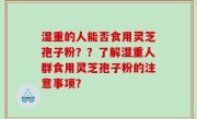 湿重的人能否食用灵芝孢子粉？？了解湿重人群食用灵芝孢子粉的注意事项？