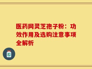 医药网灵芝孢子粉：功效作用及选购注意事项全解析