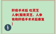 肝癌手术后 吃灵芝 人参(服用灵芝、人参有助肝癌手术术后康复)