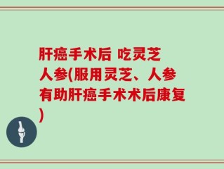 肝癌手术后 吃灵芝 人参(服用灵芝、人参有助肝癌手术术后康复)