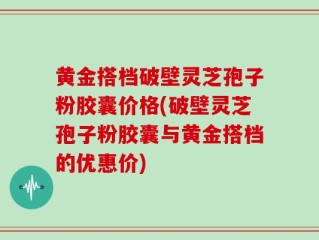 黄金搭档破壁灵芝孢子粉胶囊价格(破壁灵芝孢子粉胶囊与黄金搭档的优惠价)