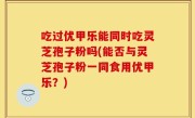 吃过优甲乐能同时吃灵芝孢子粉吗(能否与灵芝孢子粉一同食用优甲乐？)