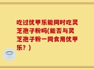 吃过优甲乐能同时吃灵芝孢子粉吗(能否与灵芝孢子粉一同食用优甲乐？)