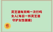 灵芝酒每天喝一次行吗女人(每日一杯灵芝酒 守护女性健康)