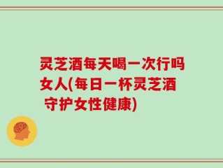 灵芝酒每天喝一次行吗女人(每日一杯灵芝酒 守护女性健康)