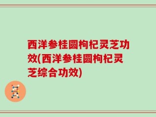 西洋参桂圆枸杞灵芝功效(西洋参桂圆枸杞灵芝综合功效)
