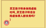 灵芝孢子粉身体阳虚能吃吗_灵芝孢子粉适合阳虚体质人群食用吗？)