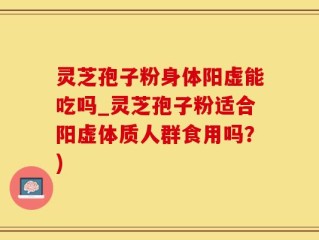 灵芝孢子粉身体阳虚能吃吗_灵芝孢子粉适合阳虚体质人群食用吗？)