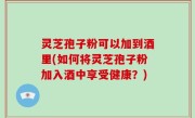 灵芝孢子粉可以加到酒里(如何将灵芝孢子粉加入酒中享受健康？)
