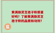 黄满旗灵芝孢子粉质量好吗？了解黄满旗灵芝孢子粉的品质和功效？