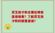 灵芝孢子粉主要在哪些渠道销售？了解灵芝孢子粉的销售渠道？